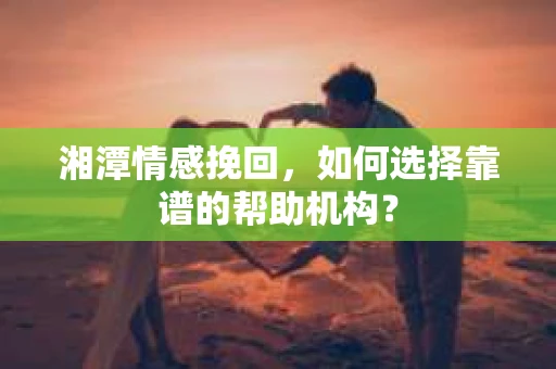 湘潭情感挽回，如何选择靠谱的帮助机构？