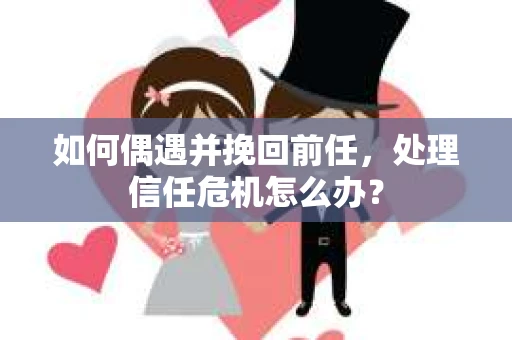 如何偶遇并挽回前任，处理信任危机怎么办？