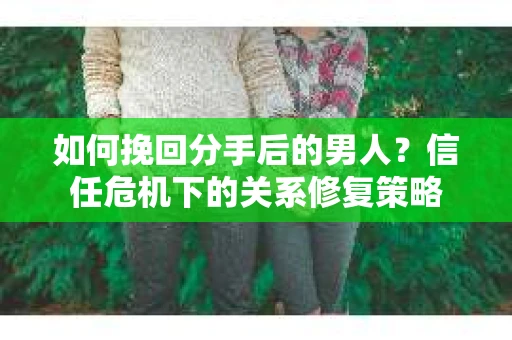 如何挽回分手后的男人？信任危机下的关系修复策略