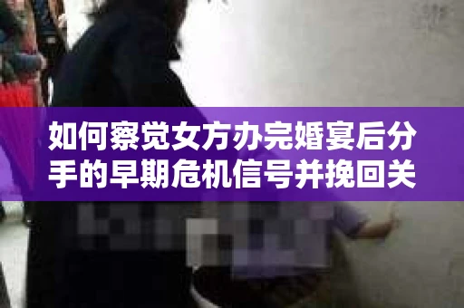 如何察觉女方办完婚宴后分手的早期危机信号并挽回关系？