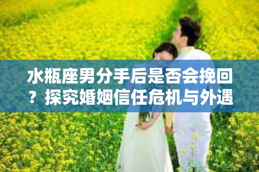 水瓶座男分手后是否会挽回？探究婚姻信任危机与外遇嫌疑的应对策略