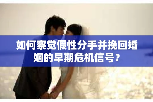 如何察觉假性分手并挽回婚姻的早期危机信号？