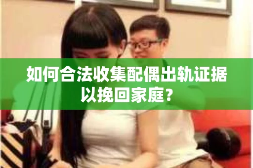 如何合法收集配偶出轨证据以挽回家庭？