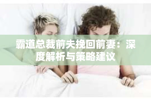 霸道总裁前夫挽回前妻：深度解析与策略建议