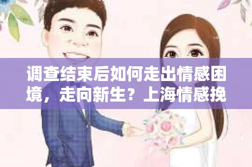 调查结束后如何走出情感困境，走向新生？上海情感挽回婚姻公司给出的专业建议