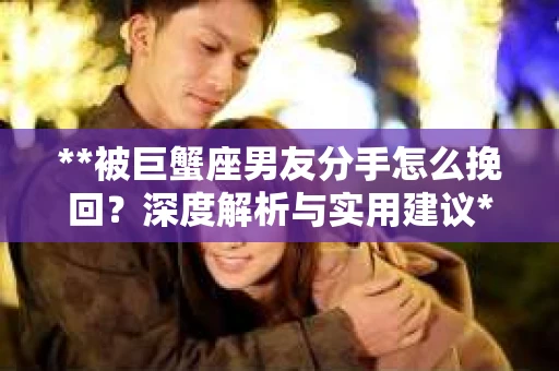 **被巨蟹座男友分手怎么挽回？深度解析与实用建议**