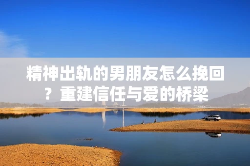 精神出轨的男朋友怎么挽回？重建信任与爱的桥梁
