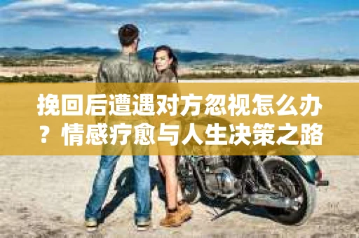 挽回后遭遇对方忽视怎么办?情感疗愈与人生决策之路 挽回后遭遇对方忽视怎么办?情感疗愈与人生决策之路