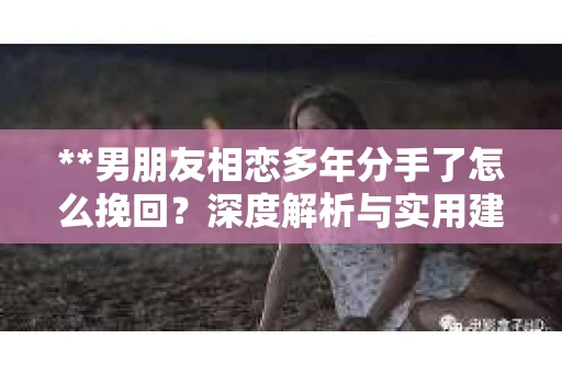 **男朋友相恋多年分手了怎么挽回？深度解析与实用建议**