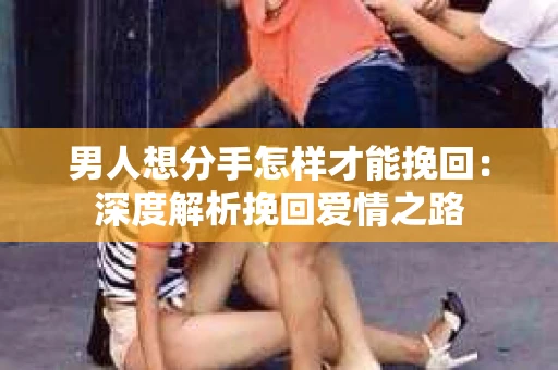 男人想分手怎样才能挽回:深度解析挽回爱情之路 男人想分手怎样才能挽回:深度解析挽回爱情之路
