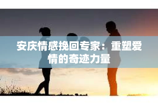 安庆情感挽回专家：重塑爱情的奇迹力量