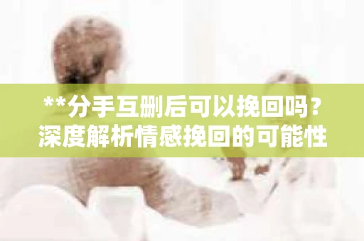 **分手互删后可以挽回吗？深度解析情感挽回的可能性**