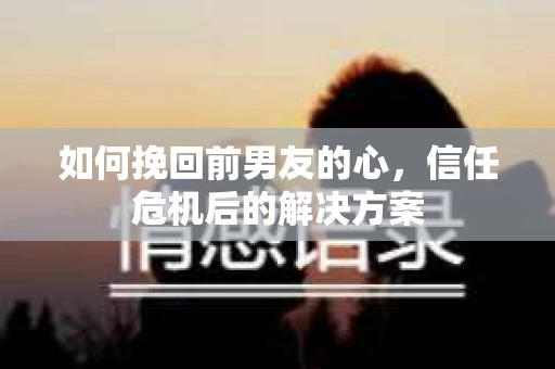 如何挽回前男友的心，信任危机后的解决方案
