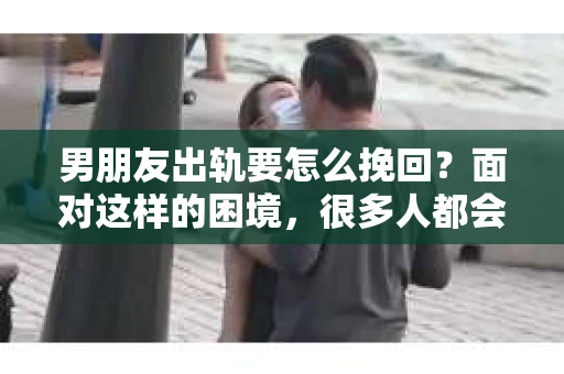 男朋友出轨要怎么挽回？面对这样的困境，很多人都会感到无助和痛苦。但请相信，无论情况多么复杂，总有解决问题的方法。今天，就让我来和大家聊聊，当男朋友出轨时，我们应该如何挽回这段感情。