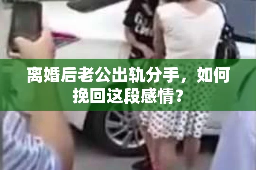 离婚后老公出轨分手，如何挽回这段感情？
