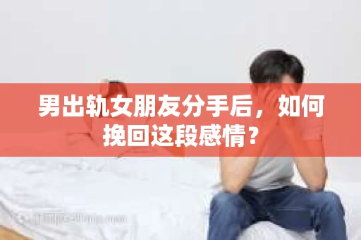 男出轨女朋友分手后，如何挽回这段感情？