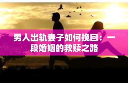 男人出轨妻子如何挽回：一段婚姻的救赎之路
