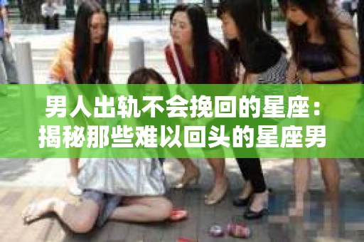 男人出轨不会挽回的星座：揭秘那些难以回头的星座男