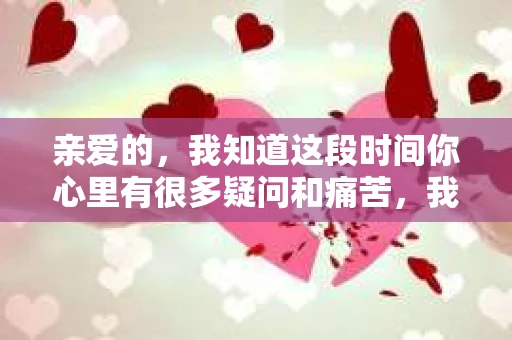 亲爱的，我知道这段时间你心里有很多疑问和痛苦，我也一样。我们在一起的时光，有欢笑也有泪水，那些美好的回忆，我永远都不会忘记。今天，我想通过这条短信，向你表达我的一些想法。