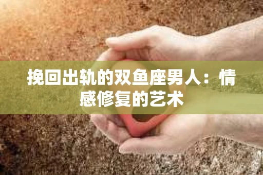 挽回出轨的双鱼座男人：情感修复的艺术