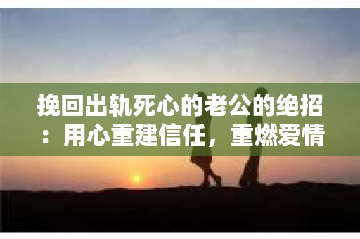 挽回出轨死心的老公的绝招：用心重建信任，重燃爱情火花