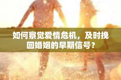 如何察觉爱情危机，及时挽回婚姻的早期信号？