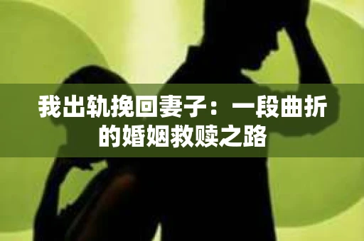 我出轨挽回妻子：一段曲折的婚姻救赎之路