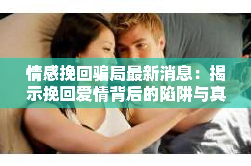 情感挽回骗局最新消息：揭示挽回爱情背后的陷阱与真相
