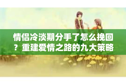 情侣冷淡期分手了怎么挽回？重建爱情之路的九大策略