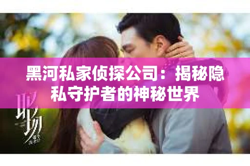 黑河私家侦探公司：揭秘隐私守护者的神秘世界