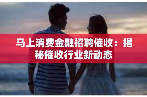 马上消费金融招聘催收：揭秘催收行业新动态