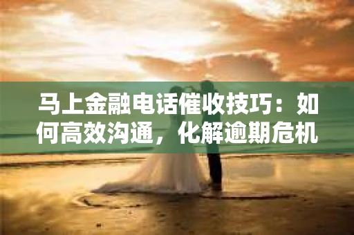 马上金融电话催收技巧：如何高效沟通，化解逾期危机