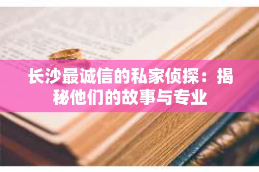 长沙最诚信的私家侦探：揭秘他们的故事与专业