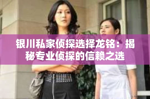 银川私家侦探选择龙铭：揭秘专业侦探的信赖之选