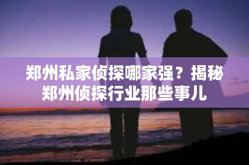 郑州私家侦探哪家强？揭秘郑州侦探行业那些事儿