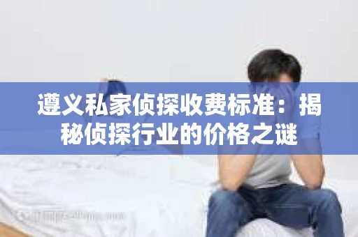 遵义私家侦探收费标准：揭秘侦探行业的价格之谜