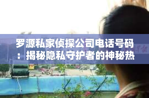 罗源私家侦探公司电话号码：揭秘隐私守护者的神秘热线