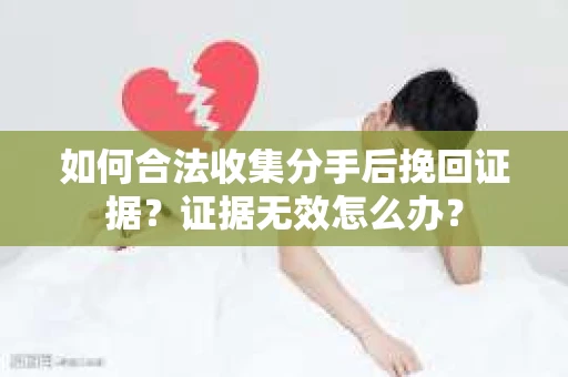 如何合法收集分手后挽回证据？证据无效怎么办？