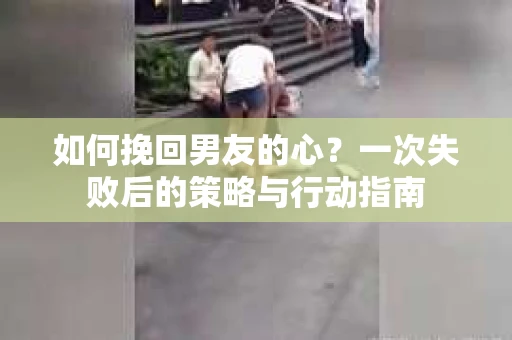 如何挽回男友的心？一次失败后的策略与行动指南