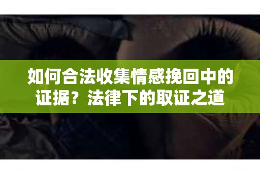 如何合法收集情感挽回中的证据？法律下的取证之道