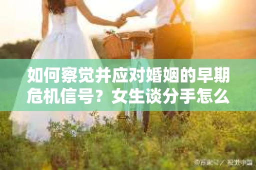 如何察觉并应对婚姻的早期危机信号？女生谈分手怎么挽回