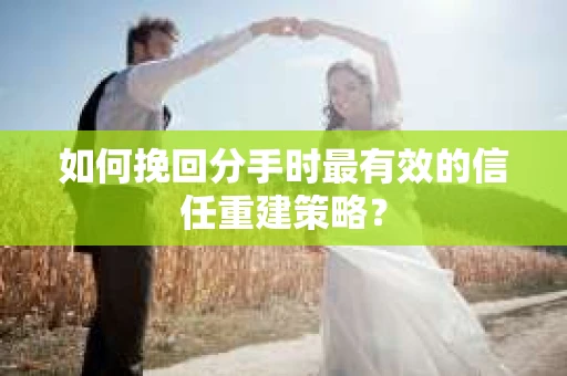 如何挽回分手时最有效的信任重建策略？