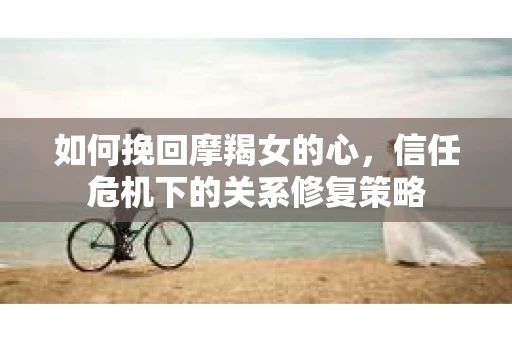 如何挽回摩羯女的心，信任危机下的关系修复策略