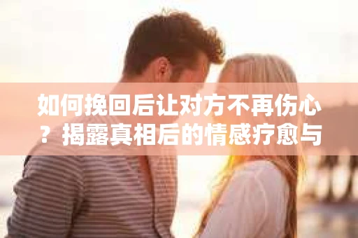 如何挽回后让对方不再伤心？揭露真相后的情感疗愈与前行计划