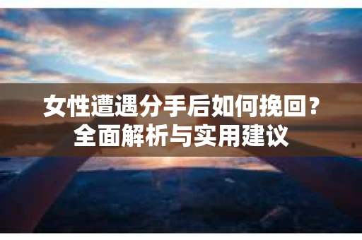 女性遭遇分手后如何挽回？全面解析与实用建议