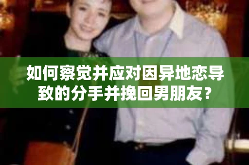 如何察觉并应对因异地恋导致的分手并挽回男朋友？