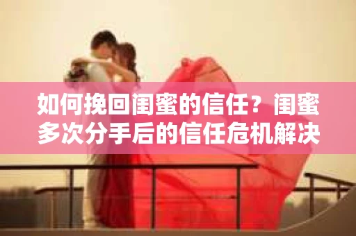 如何挽回闺蜜的信任？闺蜜多次分手后的信任危机解决方案