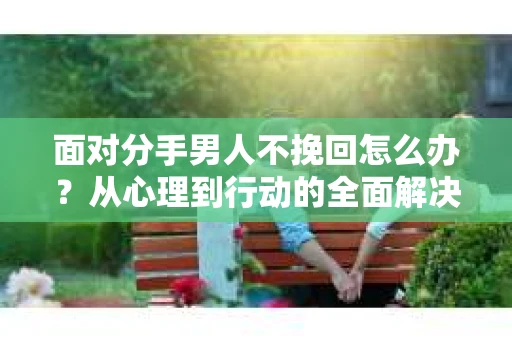 面对分手男人不挽回怎么办？从心理到行动的全面解决方案