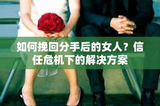 如何挽回分手后的女人？信任危机下的解决方案