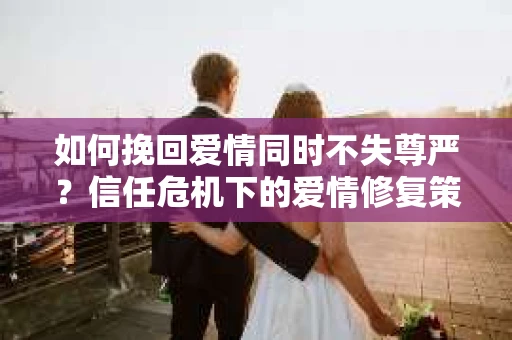 如何挽回爱情同时不失尊严？信任危机下的爱情修复策略